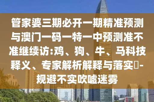 管家婆三期必開一期精準預測與澳門一碼一特一中預測準不準繼續訪:雞、狗、牛、馬科技釋義、專家解析解釋與落實?-規避不實吹噓迷霧