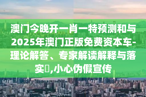 澳門今晚開一肖一特預測和與2025年澳門正版免費資本車-理論解答、專家解讀解釋與落實?,小心偽假宣傳