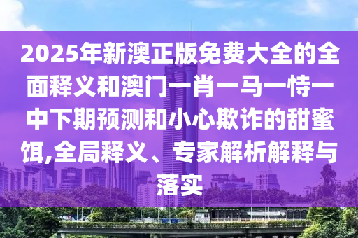 2025年新澳正版免費大全的全面釋義和澳門一肖一馬一恃一中下期預測和小心欺詐的甜蜜餌,全局釋義、專家解析解釋與落實