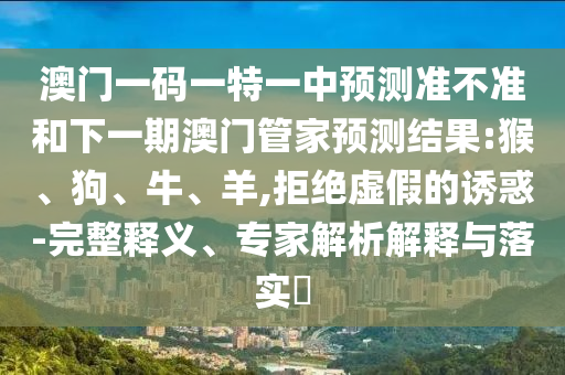 澳門一碼一特一中預測準不準和下一期澳門管家預測結果:猴、狗、牛、羊,拒絕虛假的誘惑-完整釋義、專家解析解釋與落實?