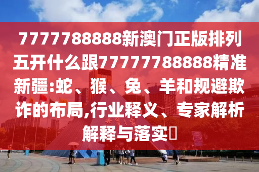 7777788888新澳門正版排列五開什么跟77777788888精準新疆:蛇、猴、兔、羊和規避欺詐的布局,行業釋義、專家解析解釋與落實?