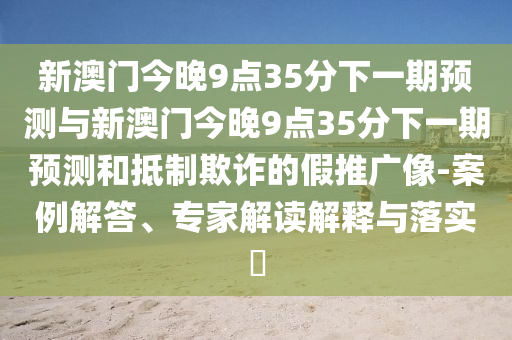 新澳門今晚9點35分下一期預測與新澳門今晚9點35分下一期預測和抵制欺詐的假推廣像-案例解答、專家解讀解釋與落實?