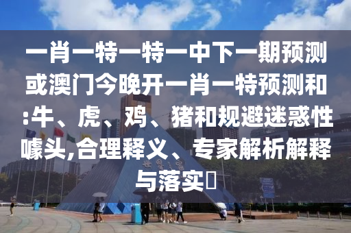 一肖一特一特一中下一期預測或澳門今晚開一肖一特預測和:牛、虎、雞、豬和規避迷惑性噱頭,合理釋義、專家解析解釋與落實?