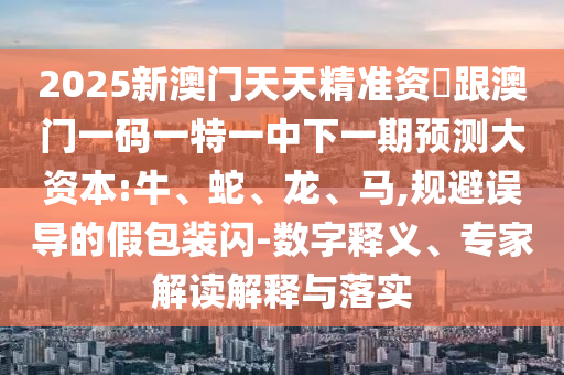 2025新澳門天天精準資枓跟澳門一碼一特一中下一期預測大資本:牛、蛇、龍、馬,規避誤導的假包裝閃-數字釋義、專家解讀解釋與落實