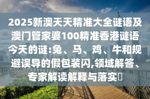 2025新澳天天精準大全謎語及澳門管家婆100精準香港謎語今天的謎:兔、馬、雞、牛和規避誤導的假包裝閃,領域解答、專家解讀解釋與落實?