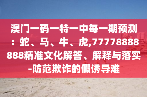 澳門一碼一特一中每一期預測：蛇、馬、牛、虎,77778888888精準文化解答、解釋與落實-防范欺詐的假誘導難