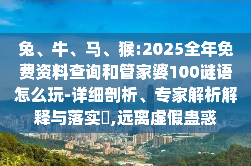 兔、牛、馬、猴:2025全年免費資料查詢和管家婆100謎語怎么玩-詳細剖析、專家解析解釋與落實?,遠離虛假蠱惑