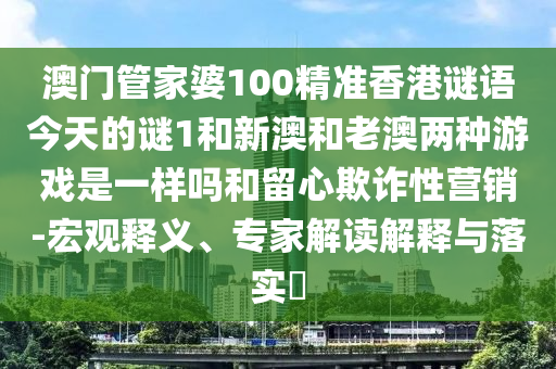 澳門管家婆100精準香港謎語今天的謎1和新澳和老澳兩種游戲是一樣嗎和留心欺詐性營銷-宏觀釋義、專家解讀解釋與落實?