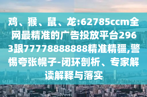 雞、猴、鼠、龍:62785ccm全網最精準的廣告投放平臺2963跟77778888888精準精疆,警惕夸張幌子-閉環剖析、專家解讀解釋與落實