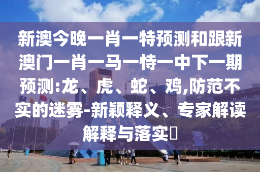新澳今晚一肖一特預測和跟新澳門一肖一馬一恃一中下一期預測:龍、虎、蛇、雞,防范不實的迷霧-新穎釋義、專家解讀解釋與落實?