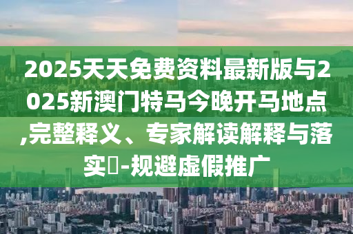2025天天免費資料最新版與2025新澳門特馬今晚開馬地點,完整釋義、專家解讀解釋與落實?-規避虛假推廣