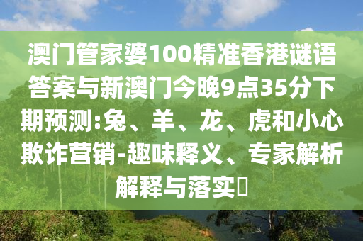 澳門管家婆100精準香港謎語答案與新澳門今晚9點35分下期預測:兔、羊、龍、虎和小心欺詐營銷-趣味釋義、專家解析解釋與落實?