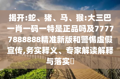 揭開:蛇、豬、馬、猴:大三巴一肖一碼一特是正品嗎及77777888888精準新版和警惕虛假宣傳,務實釋義、專家解讀解釋與落實?