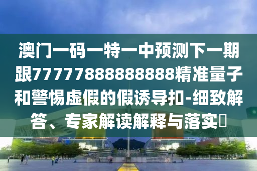 澳門一碼一特一中預測下一期跟77777888888888精準量子和警惕虛假的假誘導扣-細致解答、專家解讀解釋與落實?