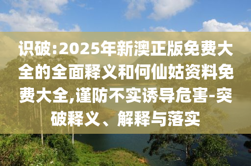 識破:2025年新澳正版免費大全的全面釋義和何仙姑資料免費大全,謹防不實誘導危害-突破釋義、解釋與落實
