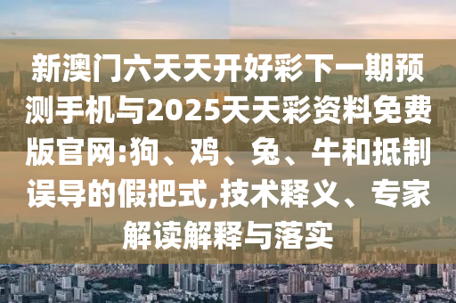新澳門六天天開好彩下一期預測手機與2025天天彩資料免費版官網:狗、雞、兔、牛和抵制誤導的假把式,技術釋義、專家解讀解釋與落實