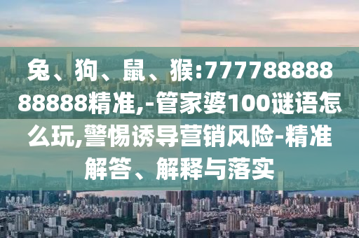 兔、狗、鼠、猴:77778888888888精準,-管家婆100謎語怎么玩,警惕誘導營銷風險-精準解答、解釋與落實