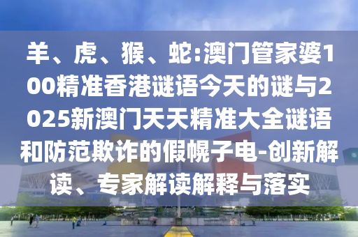 羊、虎、猴、蛇:澳門管家婆100精準香港謎語今天的謎與2025新澳門天天精準大全謎語和防范欺詐的假幌子電-創新解讀、專家解讀解釋與落實