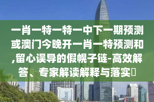 一肖一特一特一中下一期預測或澳門今晚開一肖一特預測和,留心誤導的假幌子鏈-高效解答、專家解讀解釋與落實?