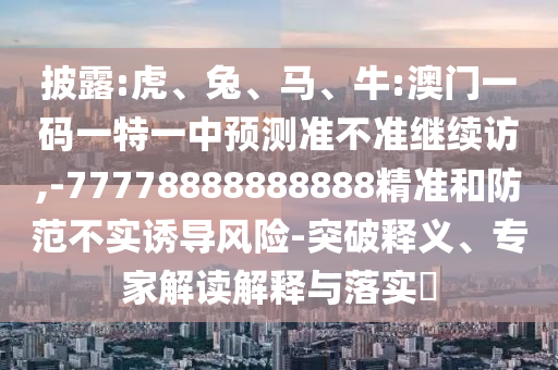 披露:虎、兔、馬、牛:澳門一碼一特一中預測準不準繼續訪,-77778888888888精準和防范不實誘導風險-突破釋義、專家解讀解釋與落實?