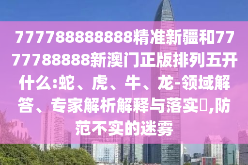 777788888888精準新疆和7777788888新澳門正版排列五開什么:蛇、虎、牛、龍-領域解答、專家解析解釋與落實?,防范不實的迷霧