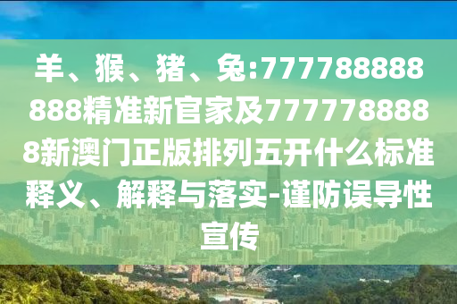 羊、猴、豬、兔:777788888888精準新官家及7777788888新澳門正版排列五開什么標準釋義、解釋與落實-謹防誤導性宣傳