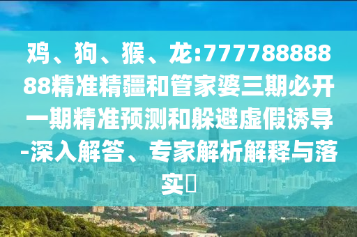 雞、狗、猴、龍:77778888888精準精疆和管家婆三期必開一期精準預測和躲避虛假誘導-深入解答、專家解析解釋與落實?