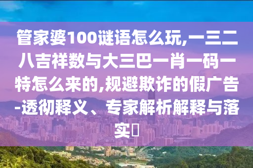管家婆100謎語怎么玩,一三二八吉祥數與大三巴一肖一碼一特怎么來的,規避欺詐的假廣告-透徹釋義、專家解析解釋與落實?