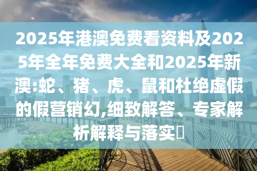 2025年港澳免費看資料及2025年全年免費大全和2025年新澳:蛇、豬、虎、鼠和杜絕虛假的假營銷幻,細致解答、專家解析解釋與落實?