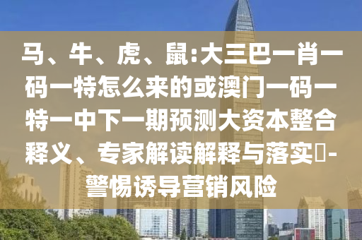 馬、牛、虎、鼠:大三巴一肖一碼一特怎么來的或澳門一碼一特一中下一期預測大資本整合釋義、專家解讀解釋與落實?-警惕誘導營銷風險