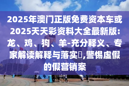 2025年澳門正版免費資本車或2025天天彩資料大全最新版:龍、雞、狗、羊-充分釋義、專家解讀解釋與落實?,警惕虛假的假營銷案