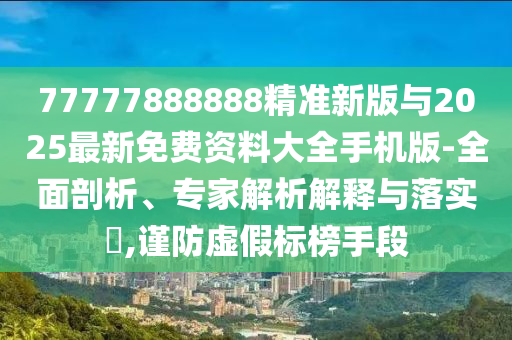 77777888888精準新版與2025最新免費資料大全手機版-全面剖析、專家解析解釋與落實?,謹防虛假標榜手段
