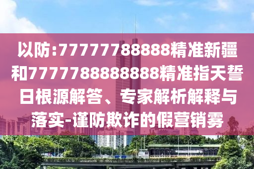 以防:77777788888精準新疆和7777788888888精準指天誓日根源解答、專家解析解釋與落實-謹防欺詐的假營銷霧
