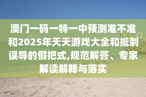 澳門一碼一特一中預測準不準和2025年天天游戲大全和抵制誤導的假把式,規范解答、專家解讀解釋與落實