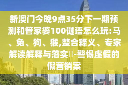 新澳門今晚9點35分下一期預測和管家婆100謎語怎么玩:馬、兔、狗、猴,整合釋義、專家解讀解釋與落實?-警惕虛假的假營銷案