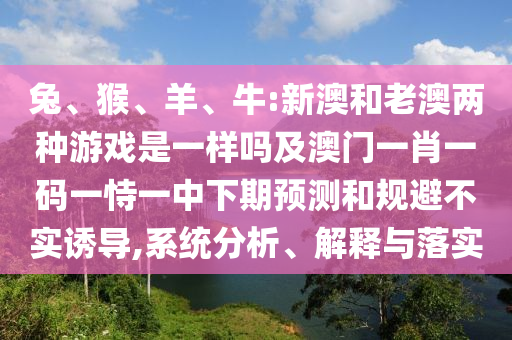 兔、猴、羊、牛:新澳和老澳兩種游戲是一樣嗎及澳門一肖一碼一恃一中下期預測和規避不實誘導,系統分析、解釋與落實
