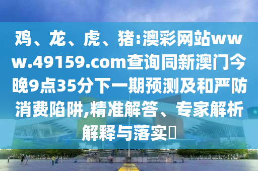 雞、龍、虎、豬:澳彩網站www.49159.соm查詢同新澳門今晚9點35分下一期預測及和嚴防消費陷阱,精準解答、專家解析解釋與落實?
