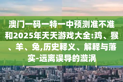 澳門一碼一特一中預測準不準和2025年天天游戲大全:雞、猴、羊、兔,歷史釋義、解釋與落實-遠離誤導的漩渦