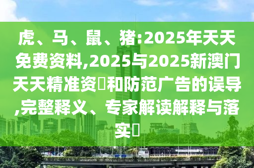 虎、馬、鼠、豬:2025年天天免費資料,2025與2025新澳門天天精準資枓和防范廣告的誤導,完整釋義、專家解讀解釋與落實?