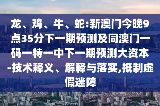 龍、雞、牛、蛇:新澳門今晚9點35分下一期預測及同澳門一碼一特一中下一期預測大資本-技術釋義、解釋與落實,抵制虛假迷障