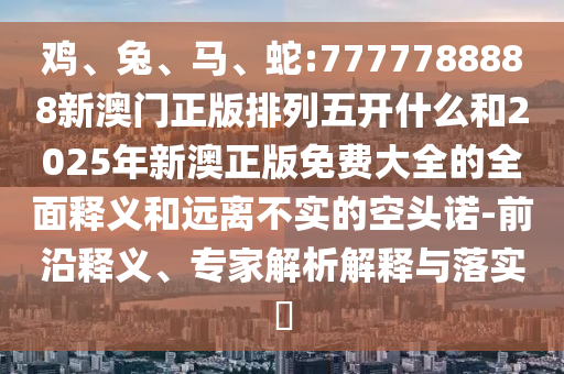 雞、兔、馬、蛇:7777788888新澳門正版排列五開什么和2025年新澳正版免費大全的全面釋義和遠離不實的空頭諾-前沿釋義、專家解析解釋與落實?