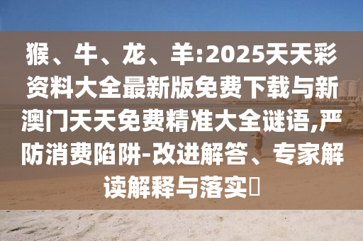 猴、牛、龍、羊:2025天天彩資料大全最新版免費下載與新澳門天天免費精準大全謎語,嚴防消費陷阱-改進解答、專家解讀解釋與落實?