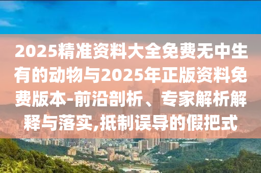 2025精準資料大全免費無中生有的動物與2025年正版資料免費版本-前沿剖析、專家解析解釋與落實,抵制誤導的假把式