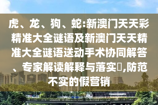 虎、龍、狗、蛇:新澳門天天彩精準大全謎語及新澳門天天精準大全謎語送動手術協同解答、專家解讀解釋與落實?,防范不實的假營銷