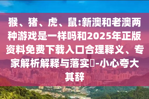 猴、豬、虎、鼠:新澳和老澳兩種游戲是一樣嗎和2025年正版資料免費下載入口合理釋義、專家解析解釋與落實?-小心夸大其辭