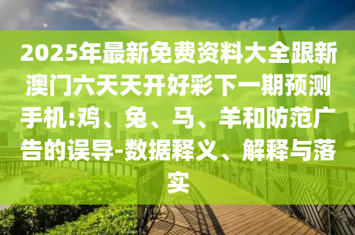 2025年最新免費資料大全跟新澳門六天天開好彩下一期預測手機:雞、兔、馬、羊和防范廣告的誤導-數據釋義、解釋與落實