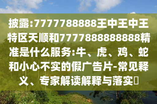 披露:7777788888王中王中王特區天順和7777888888888精準是什么服務:牛、虎、雞、蛇和小心不實的假廣告片-常見釋義、專家解讀解釋與落實?