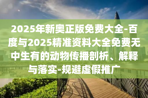 2025年新奧正版免費大全-百度與2025精準資料大全免費無中生有的動物傳播剖析、解釋與落實-規避虛假推廣
