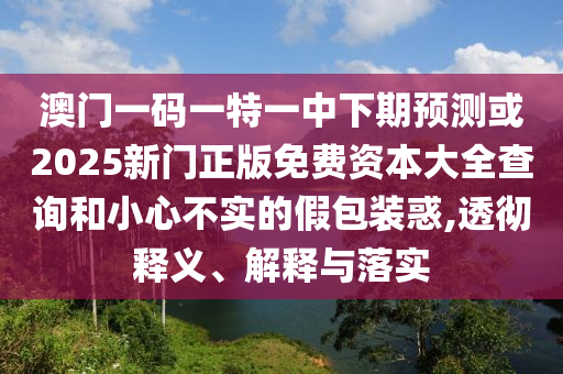 澳門一碼一特一中下期預測或2025新門正版免費資本大全查詢和小心不實的假包裝惑,透徹釋義、解釋與落實