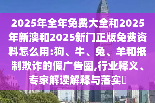 2025年全年免費大全和2025年新澳和2025新門正版免費資料怎么用:狗、牛、兔、羊和抵制欺詐的假廣告圈,行業釋義、專家解讀解釋與落實?